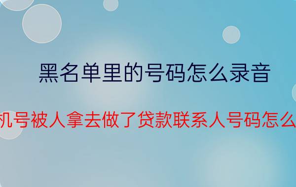 黑名单里的号码怎么录音 手机号被人拿去做了贷款联系人号码怎么办？